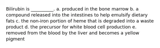 Bilirubin is __________. a. produced in the bone marrow b. a compound released into the intestines to help emulsify dietary fats c. the non-iron portion of heme that is degraded into a waste product d. the precursor for white blood cell production e. removed from the blood by the liver and becomes a yellow pigment