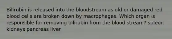 Bilirubin is released into the bloodstream as old or damaged red blood cells are broken down by macrophages. Which organ is responsible for removing bilirubin from the blood stream? spleen kidneys pancreas liver