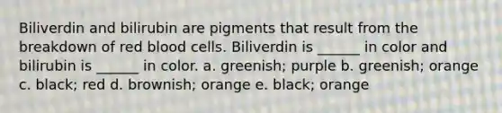 Biliverdin and bilirubin are pigments that result from the breakdown of red blood cells. Biliverdin is ______ in color and bilirubin is ______ in color. a. greenish; purple b. greenish; orange c. black; red d. brownish; orange e. black; orange