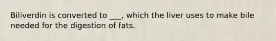 Biliverdin is converted to ___, which the liver uses to make bile needed for the digestion of fats.