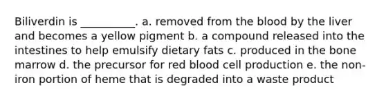 Biliverdin is __________. a. removed from the blood by the liver and becomes a yellow pigment b. a compound released into the intestines to help emulsify dietary fats c. produced in the bone marrow d. the precursor for red blood cell production e. the non-iron portion of heme that is degraded into a waste product