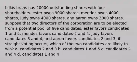 bilkis brans has 20000 outstanding shares with four shareholders. ester owns 9000 shares, mendez owns 4000 shares, judy owns 4000 shares, and aaron owns 3000 shares. suppose that two directors of the corporation are to be elected from a potential pool of five candidates. ester favors candidates 1 and 5, mendez favors candidates 2 and 4, judy favors candidates 3 and 4, and aaron favors candidates 2 and 3. if straight voting occurs, which of the two candidates are likely to win? a. candidates 2 and 3 b. candidates 1 and 5 c. candidates 2 and 4 d. candidates 1 and 4