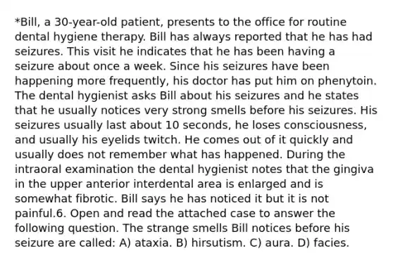 *Bill, a 30-year-old patient, presents to the office for routine dental hygiene therapy. Bill has always reported that he has had seizures. This visit he indicates that he has been having a seizure about once a week. Since his seizures have been happening more frequently, his doctor has put him on phenytoin. The dental hygienist asks Bill about his seizures and he states that he usually notices very strong smells before his seizures. His seizures usually last about 10 seconds, he loses consciousness, and usually his eyelids twitch. He comes out of it quickly and usually does not remember what has happened. During the intraoral examination the dental hygienist notes that the gingiva in the upper anterior interdental area is enlarged and is somewhat fibrotic. Bill says he has noticed it but it is not painful.6. Open and read the attached case to answer the following question. The strange smells Bill notices before his seizure are called: A) ataxia. B) hirsutism. C) aura. D) facies.