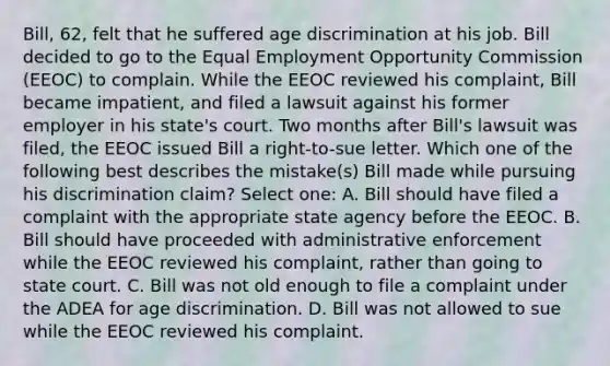 Bill, 62, felt that he suffered age discrimination at his job. Bill decided to go to the Equal Employment Opportunity Commission (EEOC) to complain. While the EEOC reviewed his complaint, Bill became impatient, and filed a lawsuit against his former employer in his state's court. Two months after Bill's lawsuit was filed, the EEOC issued Bill a right-to-sue letter. Which one of the following best describes the mistake(s) Bill made while pursuing his discrimination claim? Select one: A. Bill should have filed a complaint with the appropriate state agency before the EEOC. B. Bill should have proceeded with administrative enforcement while the EEOC reviewed his complaint, rather than going to state court. C. Bill was not old enough to file a complaint under the ADEA for age discrimination. D. Bill was not allowed to sue while the EEOC reviewed his complaint.