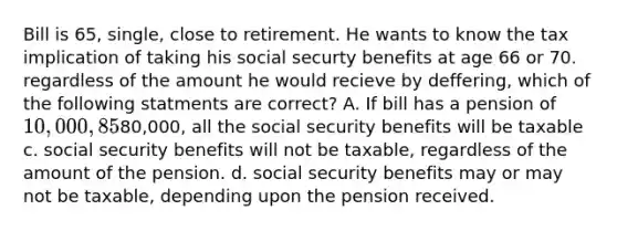 Bill is 65, single, close to retirement. He wants to know the tax implication of taking his social securty benefits at age 66 or 70. regardless of the amount he would recieve by deffering, which of the following statments are correct? A. If bill has a pension of 10,000, 85% of his social security benefits will be taxable B. if Bill received a pension of80,000, all the social security benefits will be taxable c. social security benefits will not be taxable, regardless of the amount of the pension. d. social security benefits may or may not be taxable, depending upon the pension received.