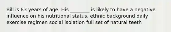 Bill is 83 years of age. His ________ is likely to have a negative influence on his nutritional status. ethnic background daily exercise regimen social isolation full set of natural teeth