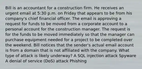 Bill is an accountant for a construction firm. He receives an urgent email at 5:30 p.m. on Friday that appears to be from his company's chief financial officer. The email is approving a request for funds to be moved from a corporate account to a personal account for the construction manager. The request is for the funds to be moved immediately so that the manager can purchase equipment needed for a project to be completed over the weekend. Bill notices that the sender's actual email account is from a domain that is not affiliated with the company. What type of attack is likely underway? A SQL injection attack Spyware A denial of service (DoS) attack Phishing