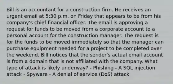 Bill is an accountant for a construction firm. He receives an urgent email at 5:30 p.m. on Friday that appears to be from his company's chief financial officer. The email is approving a request for funds to be moved from a corporate account to a personal account for the construction manager. The request is for the funds to be moved immediately so that the manager can purchase equipment needed for a project to be completed over the weekend. Bill notices that the sender's actual email account is from a domain that is not affiliated with the company. What type of attack is likely underway? - Phishing - A SQL injection attack - Spyware - A denial of service (DoS) attack