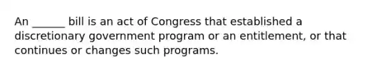 An ______ bill is an act of Congress that established a discretionary government program or an entitlement, or that continues or changes such programs.