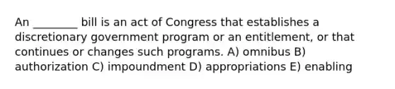 An ________ bill is an act of Congress that establishes a discretionary government program or an entitlement, or that continues or changes such programs. A) omnibus B) authorization C) impoundment D) appropriations E) enabling