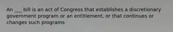 An ___ bill is an act of Congress that establishes a discretionary government program or an entitlement, or that continues or changes such programs