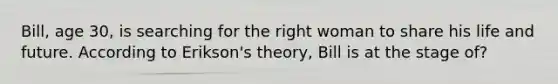 Bill, age 30, is searching for the right woman to share his life and future. According to Erikson's theory, Bill is at the stage of?