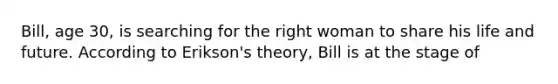 Bill, age 30, is searching for the right woman to share his life and future. According to Erikson's theory, Bill is at the stage of