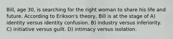 Bill, age 30, is searching for the right woman to share his life and future. According to Erikson's theory, Bill is at the stage of A) identity versus identity confusion. B) industry versus inferiority. C) initiative versus guilt. D) intimacy versus isolation.