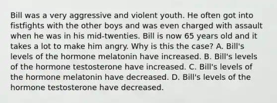 Bill was a very aggressive and violent youth. He often got into fistfights with the other boys and was even charged with assault when he was in his mid-twenties. Bill is now 65 years old and it takes a lot to make him angry. Why is this the case? A. Bill's levels of the hormone melatonin have increased. B. Bill's levels of the hormone testosterone have increased. C. Bill's levels of the hormone melatonin have decreased. D. Bill's levels of the hormone testosterone have decreased.