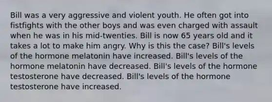 Bill was a very aggressive and violent youth. He often got into fistfights with the other boys and was even charged with assault when he was in his mid-twenties. Bill is now 65 years old and it takes a lot to make him angry. Why is this the case? Bill's levels of the hormone melatonin have increased. Bill's levels of the hormone melatonin have decreased. Bill's levels of the hormone testosterone have decreased. Bill's levels of the hormone testosterone have increased.