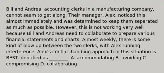 Bill and​ Andrea, accounting clerks in a manufacturing​ company, cannot seem to get along. Their​ manager, Alex, noticed this almost immediately and was determined to keep them separated as much as possible.​ However, this is not working very well because Bill and Andreas need to collaborate to prepare various financial statements and charts. Almost​ weekly, there is some kind of blow up between the two​ clerks, with Alex running interference.​ Alex's conflict-handling approach in this situation is BEST identified as​ ________. A. accommodating B. avoiding C. compromising D. collaborating