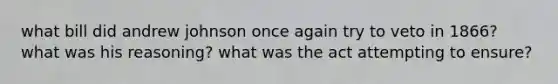 what bill did andrew johnson once again try to veto in 1866? what was his reasoning? what was the act attempting to ensure?