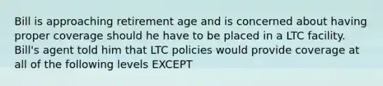 Bill is approaching retirement age and is concerned about having proper coverage should he have to be placed in a LTC facility. Bill's agent told him that LTC policies would provide coverage at all of the following levels EXCEPT