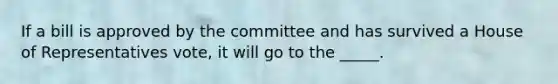 If a bill is approved by the committee and has survived a House of Representatives vote, it will go to the _____.