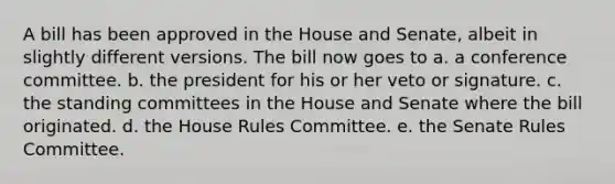 A bill has been approved in the House and Senate, albeit in slightly different versions. The bill now goes to a. a conference committee. b. the president for his or her veto or signature. c. the standing committees in the House and Senate where the bill originated. d. the House Rules Committee. e. the Senate Rules Committee.