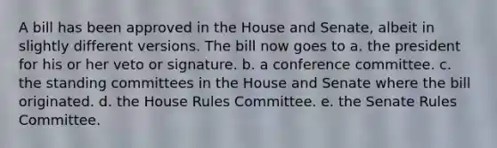 A bill has been approved in the House and Senate, albeit in slightly different versions. The bill now goes to a. the president for his or her veto or signature. b. a conference committee. c. the standing committees in the House and Senate where the bill originated. d. the House Rules Committee. e. the Senate Rules Committee.