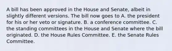 A bill has been approved in the House and Senate, albeit in slightly different versions. The bill now goes to A. the president for his or her veto or signature. B. a conference committee. C. the standing committees in the House and Senate where the bill originated. D. the House Rules Committee. E. the Senate Rules Committee.