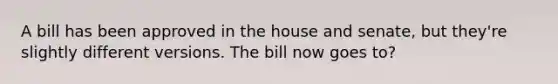 A bill has been approved in the house and senate, but they're slightly different versions. The bill now goes to?