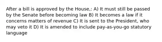 After a bill is approved by the House,: A) It must still be passed by the Senate before becoming law B) It becomes a law if it concerns matters of revenue C) It is sent to the President, who may veto it D) It is amended to include pay-as-you-go statutory language