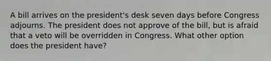 A bill arrives on the president's desk seven days before Congress adjourns. The president does not approve of the bill, but is afraid that a veto will be overridden in Congress. What other option does the president have?