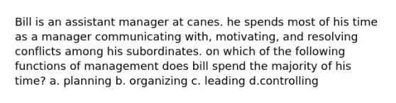 Bill is an assistant manager at canes. he spends most of his time as a manager communicating with, motivating, and resolving conflicts among his subordinates. on which of the following functions of management does bill spend the majority of his time? a. planning b. organizing c. leading d.controlling