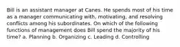 Bill is an assistant manager at Canes. He spends most of his time as a manager communicating with, motivating, and resolving conflicts among his subordinates. On which of the following functions of management does Bill spend the majority of his time? a. Planning b. Organizing c. Leading d. Controlling