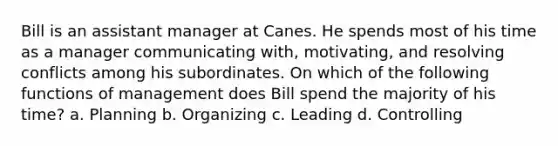 Bill is an assistant manager at Canes. He spends most of his time as a manager communicating with, motivating, and resolving conflicts among his subordinates. On which of the following functions of management does Bill spend the majority of his time? a. Planning b. Organizing c. Leading d. Controlling