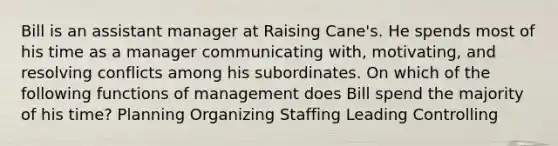 Bill is an assistant manager at Raising Cane's. He spends most of his time as a manager communicating with, motivating, and resolving conflicts among his subordinates. On which of the following functions of management does Bill spend the majority of his time? Planning Organizing Staffing Leading Controlling