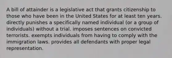 A bill of attainder is a legislative act that grants citizenship to those who have been in the United States for at least ten years. directly punishes a specifically named individual (or a group of individuals) without a trial. imposes sentences on convicted terrorists. exempts individuals from having to comply with the immigration laws. provides all defendants with proper legal representation.