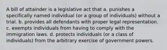 A bill of attainder is a legislative act that a. punishes a specifically named individual (or a group of individuals) without a trial. b. provides all defendants with proper legal representation. c. exempts individuals from having to comply with the immigration laws. d. protects individuals (or a class of individuals) from the arbitrary exercise of government powers.