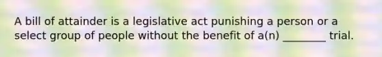 A bill of attainder is a legislative act punishing a person or a select group of people without the benefit of a(n) ________ trial.