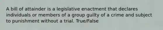 A bill of attainder is a legislative enactment that declares individuals or members of a group guilty of a crime and subject to punishment without a trial. True/False