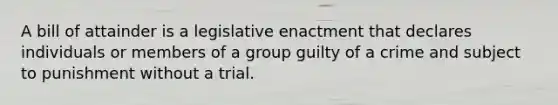 A bill of attainder is a legislative enactment that declares individuals or members of a group guilty of a crime and subject to punishment without a trial.