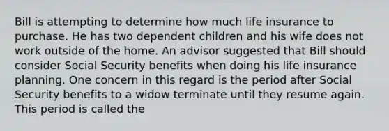 Bill is attempting to determine how much life insurance to purchase. He has two dependent children and his wife does not work outside of the home. An advisor suggested that Bill should consider Social Security benefits when doing his life insurance planning. One concern in this regard is the period after Social Security benefits to a widow terminate until they resume again. This period is called the