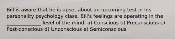 Bill is aware that he is upset about an upcoming test in his personality psychology class. Bill's feelings are operating in the ______________ level of the mind. a) Conscious b) Preconscious c) Post-conscious d) Unconscious e) Semiconscious