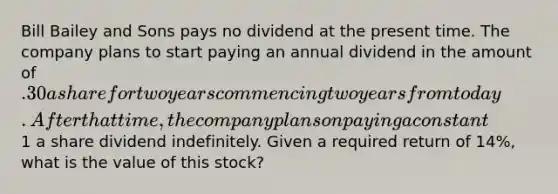 Bill Bailey and Sons pays no dividend at the present time. The company plans to start paying an annual dividend in the amount of .30 a share for two years commencing two years from today. After that time, the company plans on paying a constant1 a share dividend indefinitely. Given a required return of 14%, what is the value of this stock?