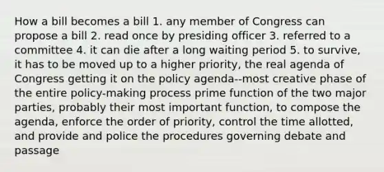 How a bill becomes a bill 1. any member of Congress can propose a bill 2. read once by presiding officer 3. referred to a committee 4. it can die after a long waiting period 5. to survive, it has to be moved up to a higher priority, the real agenda of Congress getting it on the policy agenda--most creative phase of the entire policy-making process prime function of the two major parties, probably their most important function, to compose the agenda, enforce the order of priority, control the time allotted, and provide and police the procedures governing debate and passage