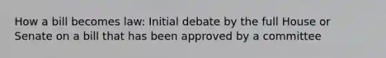 How a bill becomes law: Initial debate by the full House or Senate on a bill that has been approved by a committee