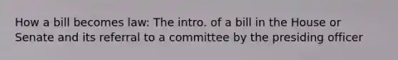 How a bill becomes law: The intro. of a bill in the House or Senate and its referral to a committee by the presiding officer