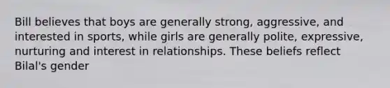 Bill believes that boys are generally strong, aggressive, and interested in sports, while girls are generally polite, expressive, nurturing and interest in relationships. These beliefs reflect Bilal's gender