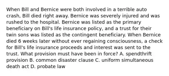 When Bill and Bernice were both involved in a terrible auto crash, Bill died right away. Bernice was severely injured and was rushed to the hospital. Bernice was listed as the primary beneficiary on Bill's life insurance policy, and a trust for their twin sons was listed as the contingent beneficiary. When Bernice died 6 weeks later without ever regaining consciousness, a check for Bill's life insurance proceeds and interest was sent to the trust. What provision must have been in force? A. spendthrift provision B. common disaster clause C. uniform simultaneous death act D. probate law