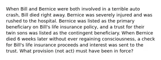 When Bill and Bernice were both involved in a terrible auto crash, Bill died right away. Bernice was severely injured and was rushed to the hospital. Bernice was listed as the primary beneficiary on Bill's life insurance policy, and a trust for their twin sons was listed as the contingent beneficiary. When Bernice died 6 weeks later without ever regaining consciousness, a check for Bill's life insurance proceeds and interest was sent to the trust. What provision (not act) must have been in force?