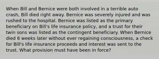 When Bill and Bernice were both involved in a terrible auto crash, Bill died right away. Bernice was severely injured and was rushed to the hospital. Bernice was listed as the primary beneficiary on Bill's life insurance policy, and a trust for their twin sons was listed as the contingent beneficiary. When Bernice died 6 weeks later without ever regaining consciousness, a check for Bill's life insurance proceeds and interest was sent to the trust. What provision must have been in force?