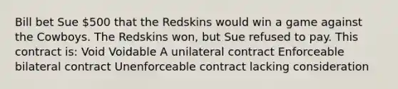 Bill bet Sue 500 that the Redskins would win a game against the Cowboys. The Redskins won, but Sue refused to pay. This contract is: Void Voidable A unilateral contract Enforceable bilateral contract Unenforceable contract lacking consideration